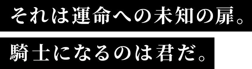 それは運命への未知の扉。騎士になるのは君だ。